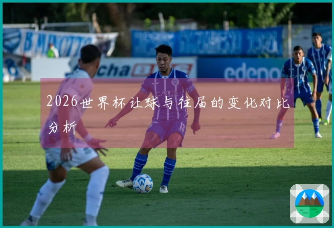 2026世界杯让球与往届的变化对比分析