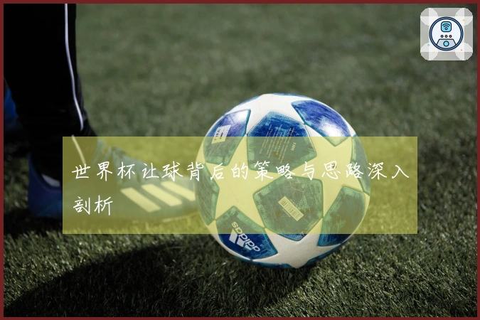 世界杯让球背后的策略与思路深入剖析