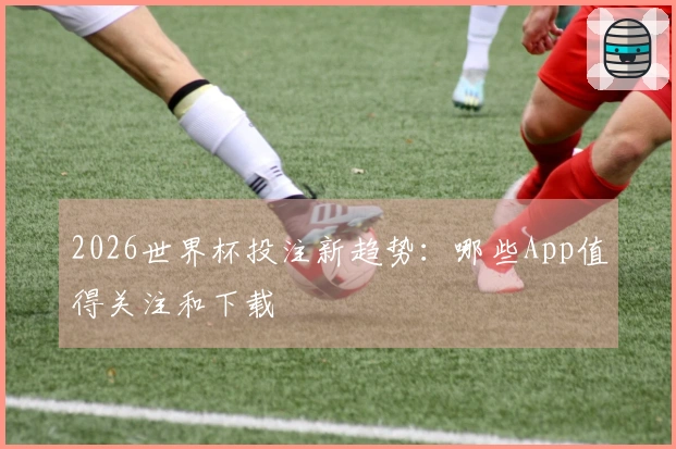2026世界杯投注新趋势:哪些App值得关注和下载