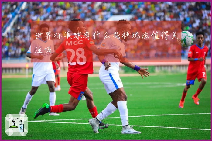 世界杯滚球有什么花样玩法值得关注吗
